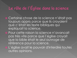  Certaine chose de la science n’était pas
  toujours appris parce que ils croyaient
  que c’était les texte bibliques qui
  expliquait la science.
 Pour cette raison la science n’avancait
  pas très vite parce que l`église croyait
  que la bible était le seul ouvrage de
  référence pour la science.
 L`église avait le pouvoir d'interdire toutes
  autres opinions.
 