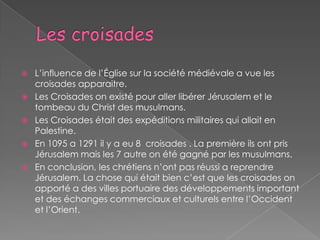    L’influence de l’Église sur la société médiévale a vue les
    croisades apparaitre.
   Les Croisades on existé pour aller libérer Jérusalem et le
    tombeau du Christ des musulmans.
   Les Croisades était des expéditions militaires qui allait en
    Palestine.
   En 1095 a 1291 il y a eu 8 croisades . La première ils ont pris
    Jérusalem mais les 7 autre on été gagné par les musulmans.
   En conclusion, les chrétiens n’ont pas réussi a reprendre
    Jérusalem. La chose qui était bien c’est que les croisades on
    apporté a des villes portuaire des développements important
    et des échanges commerciaux et culturels entre l’Occident
    et l’Orient.
 