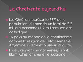  Les Chrétien représente 33% de la
  population, du monde un total de 2.2
  milliard personnes.1.2 milliards son des
  catholique.
 16 pays au monde on le christianisme
  comme la religion de l’état: Arménie,
  Argentine, Grèce et plusieurs d’autre.
 Il y a 3 religions monothéistes, il sont:
  Islam, Christianisme et le judaïsme.
 