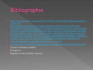    http://www.google.ca/search?rlz=1C1GPCK_enCA450CA450&q=googl&um
    =1&ie=UTF-
    8&hl=en&tbm=isch&source=og&sa=N&tab=wi&ei=vILvTprGCsTz0gHM-
    YjfCQ&biw=1366&bih=667&sei=wYLvTteIGYnI0QH60Y3ICQ#um=1&hl=en&rlz=
    1C1GPCK_enCA450CA450&tbm=isch&sa=1&q=+la+christianisation+de+l%27
    Occident&pbx=1&oq=+la+christianisation+de+l%27Occident&aq=f&aqi=g-
    S1&aql=&gs_sm=e&gs_upl=1927l12237l0l12887l5l4l0l0l0l0l210l680l0.3.1l4l0&bav
    =on.2,or.r_gc.r_pw.,cf.osb&fp=1533dfeb50a7e39e&biw=1366&bih=667
   http://en.wikipedia.org/wiki/Christianity_by_country
   http://fr.answers.yahoo.com/question/index?qid=20080126091821AAN5u4b
   Carnet D’histoire 2 édition
   Google.ca
   Regards sur les sociétés volume 1
 