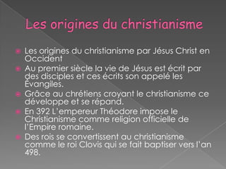    Les origines du christianisme par Jésus Christ en
    Occident
   Au premier siècle la vie de Jésus est écrit par
    des disciples et ces écrits son appelé les
    Évangiles.
   Grâce au chrétiens croyant le christianisme ce
    développe et se répand.
   En 392 L’empereur Théodore impose le
    Christianisme comme religion officielle de
    l’Empire romaine.
   Des rois se convertissent au christianisme
    comme le roi Clovis qui se fait baptiser vers l’an
    498.
 