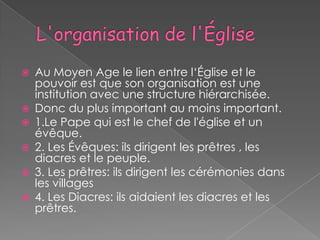    Au Moyen Age le lien entre l‘Église et le
    pouvoir est que son organisation est une
    institution avec une structure hiérarchisée.
   Donc du plus important au moins important.
   1.Le Pape qui est le chef de l'église et un
    évêque.
   2. Les Évêques: ils dirigent les prêtres , les
    diacres et le peuple.
   3. Les prêtres: ils dirigent les cérémonies dans
    les villages
   4. Les Diacres: ils aidaient les diacres et les
    prêtres.
 