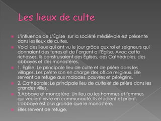    L’influence de L’Église sur la société médiévale est présente
    dans les lieux de cultes.
   Voici des lieux qui ont vu le jour grâce aux roi et seigneurs qui
    donnaient des terres et de l’argent a l’Église. Avec cette
    richesses, ils construisaient des Églises, des Cathédrales, des
    abbayes et des monastères.
   1. Église: Le principale lieu de culte et de prière dans les
    villages. Les prêtre son en charge des office religieux. Elle
    servent de refuge aux malades, pauvres et pérégrins.
   2. Cathédrale: Le principale lieu de culte et de prière dans les
    grandes villes.
   3.Abbaye et monastère: Un lieu ou les hommes et femmes
    qui veulent vivre en communauté. Ils étudient et prient.
    L'abbaye est plus grande que le monastère.
   Elles servent de refuge.
 