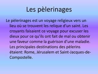 Les pèlerinages
Le pèlerinages est un voyage religieux vers un
  lieu où se trouvent les relique d’un saint. Les
  croyants faisaient ce voyage pour excuser les
  dieux pour ce qu'ils ont fait de mal ou obtenir
  une faveur comme la guérison d’une maladie.
  Les principales destinations des pèlerins
  étaient: Rome, Jérusalem et Saint-Jacques-de-
  Compostelle.
 