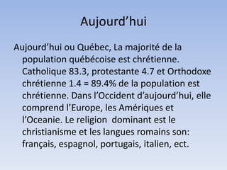 Aujourd’hui
Aujourd’hui ou Québec, La majorité de la
  population québécoise est chrétienne.
  Catholique 83.3, protestante 4.7 et Orthodoxe
  chrétienne 1.4 = 89.4% de la population est
  chrétienne. Dans l’Occident d’aujourd’hui, elle
  comprend l’Europe, les Amériques et
  l’Oceanie. Le religion dominant est le
  christianisme et les langues romains son:
  français, espagnol, portugais, italien, ect.
 