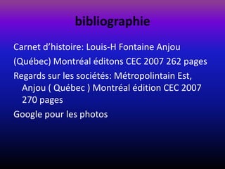 bibliographie
Carnet d’histoire: Louis-H Fontaine Anjou
(Québec) Montréal éditons CEC 2007 262 pages
Regards sur les sociétés: Métropolintain Est,
  Anjou ( Québec ) Montréal édition CEC 2007
  270 pages
Google pour les photos
 