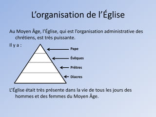 L’organisation de l’Église
Au Moyen Âge, l’Église, qui est l’organisation administrative des
    chrétiens, est très puissante.
Il y a :
                              Pape

                              Évêques

                              Prêtres

                              Diacres


L’Église était très présente dans la vie de tous les jours des
   hommes et des femmes du Moyen Âge.
 