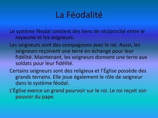 La Féodalité
Le système féodal contient des liens de réciprocité entre le
   royaume et les seigneurs.
Les seigneurs sont des compagnons avec le roi. Aussi, les
   seigneurs reçoivent une terre en échange pour leur
   fidélité. Maintenant, les seigneurs donnent une terre aux
   soldats pour leur fidélité.
Certains seigneurs sont des religieux et l’Église possède des
   grands terrains. Elle joue également le rôle de seigneur
   dans le système féodal.
L’Église exerce un grand pourvoir sur le roi. Le roi reçoit son
   pouvoir du pape.
 