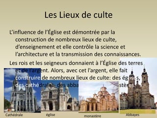 Les Lieux de culte
  L’influence de l’Église est démontrée par la
     construction de nombreux lieux de culte,
     d’enseignement et elle contrôle la science et
     l’architecture et la transmission des connaissances.
  Les rois et les seigneurs donnaient à l’Église des terres
     et de l’argent. Alors, avec cet l’argent, elle fait
     construire de nombreux lieux de culte: des églises,
     des cathédrales, des abbayes et des monastères.



Cathédrale       église          monastère         Abbayes
 