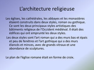 L’architecture religieuse
Les églises, les cathédrales, les abbayes et les monastères
   étaient construits dans deux styles, roman ou gothique.
   Ce sont les deux principaux styles artistiques des
   bâtiments religieux de l’Occident médiéval. Il était des
   édifices qui ont emprunté les deux styles.
 Les deux styles sont l’art roman qui a des murs bas et épais
   et peu de fenêtres et l’art gothique qui a des murs
   élancés et minces, avec de grands vitraux et une
   abondance de sculptures.

Le plan de l’église romane était en forme de croix.
 