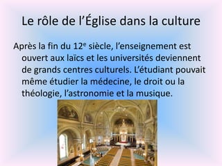 Le rôle de l’Église dans la culture
Après la fin du 12e siècle, l’enseignement est
  ouvert aux laïcs et les universités deviennent
  de grands centres culturels. L’étudiant pouvait
  même étudier la médecine, le droit ou la
  théologie, l’astronomie et la musique.
 