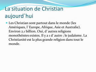 La situation de Christian
aujourd`hui
 Les Christian sont partout dans le monde (les
 Amériques, l`Europe, Afrique, Asie et Australie).
 Environ 2.1 billion. Oui, d`autres religions
 monothéistes existes. Il y a 1 d`autre ; le judaïsme. La
 Christianité est la plus grande religion dans tout le
 monde.
 