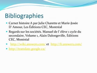 Bibliographies
 Carnet histoire A par Julie Charette et Marie-Josée
  D`Amour, Les Éditions CEC, Montréal
 Regards sur les sociétés. Manuel de l`élève 1 cycle du
  secondaire, Volume 1, Alain Dalongeville, Éditions
  CEC, Montréal
 http://wiki.answers.com/ et http://fr.answers.com/
 http://translate.google.ca/
 