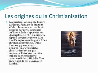 Les origines du la Christianisation
 La christianisation a été fondée
  par Jésus. Pendant le premier
  siècle, plusieurs mettent la vie
  de jésus par écrit. Les textes
  qu`ils ont écrit s`appelées les
  «Évangiles».Le christianisme se
  répand progressivement dans
  tout l`empire romain grâce à des
  chrétiens convaincus. Dans
  l`année 313, empereur
  Constantin se convertit au
  christianisme et en 392,
  empereur Théodose premier
  impose le christianisme
  comme réligion officielle. Vers
  année 498, le roi Clovis a été
  baptisé.
 