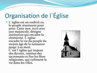 Organisation de l`Église
 L`église est un endroit ou
  le peuple réunissent pour
  prier. Cette mot, écrit avec
  une majuscule, désigne
  institution qui encadre la
  chrétienté. L`église
  encadre la vie du peuple du
  moyen âge de la naissance
  jusqu`à sa mort.
  C`est l`église qui impose
  des devoirs, institue des
  sacrements et fixe les fêtes
  religieuses, qui rythment la
  vie dans les villes.
 