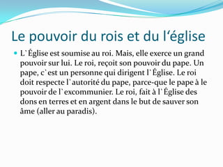 Le pouvoir du rois et du l‘église
 L`Église est soumise au roi. Mais, elle exerce un grand
 pouvoir sur lui. Le roi, reçoit son pouvoir du pape. Un
 pape, c`est un personne qui dirigent l`Église. Le roi
 doit respecte l`autorité du pape, parce-que le pape à le
 pouvoir de l`excommunier. Le roi, fait à l`Église des
 dons en terres et en argent dans le but de sauver son
 âme (aller au paradis).
 