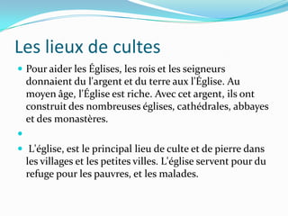Les lieux de cultes
 Pour aider les Églises, les rois et les seigneurs
    donnaient du l'argent et du terre aux l'Église. Au
    moyen âge, l'Église est riche. Avec cet argent, ils ont
    construit des nombreuses églises, cathédrales, abbayes
    et des monastères.

 L'église, est le principal lieu de culte et de pierre dans
    les villages et les petites villes. L'église servent pour du
    refuge pour les pauvres, et les malades.
 