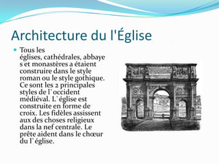 Architecture du l'Église
 Tous les
  églises, cathédrales, abbaye
  s et monastères a étaient
  construire dans le style
  roman ou le style gothique.
  Ce sont les 2 principales
  styles de l`occident
  médiéval. L`église est
  construite en forme de
  croix. Les fidèles assissent
  aux des choses religieux
  dans la nef centrale. Le
  prête aident dans le chœur
  du l`église.
 