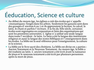 Éeducation, Science et culture
 Au début du moyen âge, les églises a créé des écoles qui s`appelle
  «monastiques» longés dans les arbres. Seulement les garçons sont dans
  des groupes d`environ 6 ou 7 et ils apprenaient la lecture, le calcul, le
  latin, le chant et parfois l`écriture. À la fin du XIIe siècle, certaines
  écoles sont regroupées en corporation et faire des organisations qui
  sont les premières universités. L`église n`a utilisé une seule langue
  dans toute l`occident : le latin. Le latin a été la langue des institutions
  religieux et aussi la langue des textes bibliques et l`enseignement dans
  les écoles. La bible est la seul référence pour l'enseignement, la culture
  et la science.
 La bible est le livre sacré des chrétiens. La bible est divise en 2 parties :
  Ancien Testament et le Nouveau Testament. Au moyen âge, la bible a
  été traduire au latin. L`ancien testament a été écrit avant la naissance
  de jésus et le nouveau testament a été écrit par plusieurs personnes
  après la mort de jésus.
 