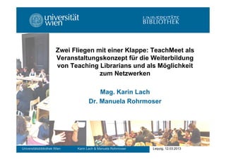 Zwei Fliegen mit einer Klappe: TeachMeet als
Veranstaltungskonzept für die Weiterbildung
von Teaching Librarians und als Möglichkeit
zum Netzwerken
Mag. Karin Lach
Dr. Manuela Rohrmoser

Universitätsbibliothek Wien

Karin Lach & Manuela Rohrmoser

Leipzig, 12.03.2013

 