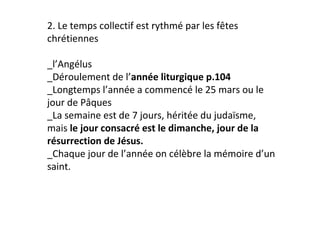 2. Le temps collectif est rythmé par les fêtes
chrétiennes

_l’Angélus
_Déroulement de l’année liturgique p.104
_Longtemps l’année a commencé le 25 mars ou le
jour de Pâques
_La semaine est de 7 jours, héritée du judaïsme,
mais le jour consacré est le dimanche, jour de la
résurrection de Jésus.
_Chaque jour de l’année on célèbre la mémoire d’un
saint.
 