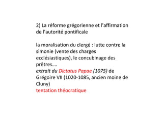 2) La réforme grégorienne et l’affirmation
de l’autorité pontificale

la moralisation du clergé : lutte contre la
simonie (vente des charges
ecclésiastiques), le concubinage des
prêtres….
extrait du Dictatus Papae (1075) de
Grégoire VII (1020-1085, ancien moine de
Cluny)
tentation théocratique
 