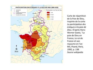 Carte de répartition
de la Paix de Dieu,
inspirée de la carte
La participation des
évêques à la paix de
Dieu. D'après Hans-
Werner Goetz, "La
paix de Dieu en
France, Le roi de
France et son
royaume en l'an
Mil, Picard, Paris,
1992, p. 138.
Source wikipedia
 