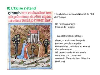 B) L’Eglise s’étend
                      1)La christianisation du Nord et de l’Est
                      de l’Europe

                      Un roi missionnaire :
                      Etienne de Hongrie


                        Evangélisation des Slaves
                      slaves, scandinaves, hongrois…
                      (dernier peuple européen
                      converti= les Lituaniens au XIVe s)
                      Carte du manuel
                      NB processus de formation de
                      royaumes par conversion
                      souverain // entrée dans l’histoire
                      (écriture)
 