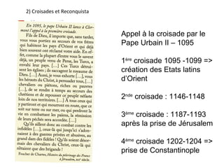 2) Croisades et Reconquista



                              Appel à la croisade par le
                              Pape Urbain II – 1095

                              1ère croisade 1095 -1099 =>
                              création des Etats latins
                              d’Orient

                              2nde croisade : 1146-1148

                              3ème croisade : 1187-1193
                              après la prise de Jérusalem

                              4ème croisade 1202-1204 =>
                              prise de Constantinople
 