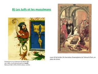 B) Les Juifs et les musulmans




                                                 Louis IX fait brûler 24 charrettes d’exemplaires du Talmud à Paris, en
                                                 place de Grève.
Enluminure sur un manuscrit du Moyen-Age :
vers 1460, un juif allemand porte la rouelle.
Manuscrit Add. 14762, British Library, Londres
 