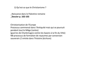 1) Qu’est-ce que le Christianisme ?

_Naissance dans le Palestine romaine
_Dossier p. 102-103


Christianisation de l’Europe
Processus commencé dans l’Antiquité mais qui se poursuit
pendant tout le MAge (cartes)
(guerres de Charlemagne contre les Saxons à la fin du VIIIe)
NB processus de formation de royaumes par conversion
souverain // entrée dans l’histoire (écriture)
 