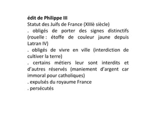 édit de Philippe III
Statut des Juifs de France (XIIIè siècle)
. obligés de porter des signes distinctifs
(rouelle : étoffe de couleur jaune depuis
Latran IV)
. obligés de vivre en ville (interdiction de
cultiver la terre)
. certains métiers leur sont interdits et
d’autres réservés (maniement d’argent car
immoral pour catholiques)
. expulsés du royaume France
. persécutés
 