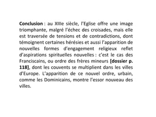 Conclusion : au XIIIe siècle, l’Eglise offre une image
triomphante, malgré l’échec des croisades, mais elle
est traversée de tensions et de contradictions, dont
témoignent certaines hérésies et aussi l’apparition de
nouvelles formes d’engagement religieux reflet
d’aspirations spirituelles nouvelles : c’est le cas des
Franciscains, ou ordre des frères mineurs [dossier p.
118], dont les couvents se multiplient dans les villes
d’Europe. L’apparition de ce nouvel ordre, urbain,
comme les Dominicains, montre l’essor nouveau des
villes.
 
