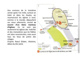 Aux environs de la troisième
année après l’an mille, surtout en
Italie et dans les Gaules, on
reconstruisit les églises à neuf,
comme si le monde, dépouillant
ses vieux vêtements, voulait se
couvrir d’un blanc manteau
d’églises. Ce ne sont pas
seulement les églises des évêchés
et des monastères que les fidèles
ont alors reconstruites, mais aussi
tous les lieux de prière des
villages.
D’après Raoul Glaber, Histoires,
début du XIe siècle
 