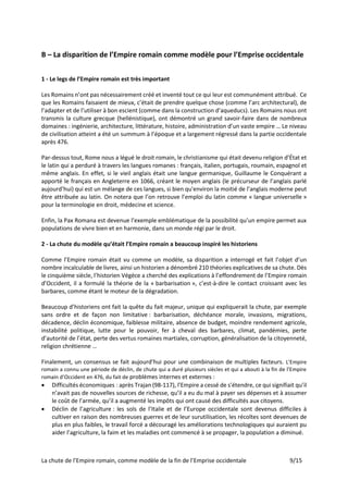 La chute de l’Empire romain, comme modèle de la fin de l’Emprise occidentale 9/15
B – La disparition de l’Empire romain comme modèle pour l’Emprise occidentale
1 - Le legs de l’Empire romain est très important
Les Romains n’ont pas nécessairement créé et inventé tout ce qui leur est communément attribué. Ce
que les Romains faisaient de mieux, c’était de prendre quelque chose (comme l’arc architectural), de
l’adapter et de l’utiliser à bon escient (comme dans la construction d’aqueducs). Les Romains nous ont
transmis la culture grecque (hellénistique), ont démontré un grand savoir-faire dans de nombreux
domaines : ingénierie, architecture, littérature, histoire, administration d’un vaste empire … Le niveau
de civilisation atteint a été un summum à l’époque et a largement régressé dans la partie occidentale
après 476.
Par-dessus tout, Rome nous a légué le droit romain, le christianisme qui était devenu religion d’État et
le latin qui a perduré à travers les langues romanes : français, italien, portugais, roumain, espagnol et
même anglais. En effet, si le vieil anglais était une langue germanique, Guillaume le Conquérant a
apporté le français en Angleterre en 1066, créant le moyen anglais (le précurseur de l’anglais parlé
aujourd’hui) qui est un mélange de ces langues, si bien qu'environ la moitié de l’anglais moderne peut
être attribuée au latin. On notera que l’on retrouve l’emploi du latin comme « langue universelle »
pour la terminologie en droit, médecine et science.
Enfin, la Pax Romana est devenue l’exemple emblématique de la possibilité qu’un empire permet aux
populations de vivre bien et en harmonie, dans un monde régi par le droit.
2 - La chute du modèle qu’était l’Empire romain a beaucoup inspiré les historiens
Comme l’Empire romain était vu comme un modèle, sa disparition a interrogé et fait l’objet d’un
nombre incalculable de livres, ainsi un historien a dénombré 210 théories explicatives de sa chute. Dès
le cinquième siècle, l’historien Végèce a cherché des explications à l’effondrement de l’Empire romain
d’Occident, il a formulé la théorie de la « barbarisation », c’est-à-dire le contact croissant avec les
barbares, comme étant le moteur de la dégradation.
Beaucoup d’historiens ont fait la quête du fait majeur, unique qui expliquerait la chute, par exemple
sans ordre et de façon non limitative : barbarisation, déchéance morale, invasions, migrations,
décadence, déclin économique, faiblesse militaire, absence de budget, moindre rendement agricole,
instabilité politique, lutte pour le pouvoir, fer à cheval des barbares, climat, pandémies, perte
d’autorité de l’état, perte des vertus romaines martiales, corruption, généralisation de la citoyenneté,
religion chrétienne …
Finalement, un consensus se fait aujourd’hui pour une combinaison de multiples facteurs. L’Empire
romain a connu une période de déclin, de chute qui a duré plusieurs siècles et qui a abouti à la fin de l’Empire
romain d’Occident en 476, du fait de problèmes internes et externes :
• Difficultés économiques : après Trajan (98-117), l’Empire a cessé de s’étendre, ce qui signifiait qu’il
n’avait pas de nouvelles sources de richesse, qu’il a eu du mal à payer ses dépenses et à assumer
le coût de l’armée, qu’il a augmenté les impôts qui ont causé des difficultés aux citoyens.
• Déclin de l’agriculture : les sols de l’Italie et de l’Europe occidentale sont devenus difficiles à
cultiver en raison des nombreuses guerres et de leur surutilisation, les récoltes sont devenues de
plus en plus faibles, le travail forcé a découragé les améliorations technologiques qui auraient pu
aider l’agriculture, la faim et les maladies ont commencé à se propager, la population a diminué.
 