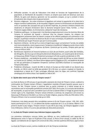 La chute de l’Empire romain, comme modèle de la fin de l’Emprise occidentale 10/15
• Difficultés sociales : le coût de l’éducation s’est élevé en fonction de l’augmentation de la
population, la distribution de nouvelles à travers un empire aussi vaste est devenue aussi plus
difficile, les gens sont devenus ignorants sur les questions civiques, ce qui a conduit à moins
d’implication des citoyens dans le gouvernement.
• Divisions religieuses : les cultes orientaux et égyptiens ont enlevé la popularité et le statut de la
religion romaine traditionnelle, et de nouvelles religions comme le christianisme ont directement
remis en question des concepts tels que la divinité impériale, les premiers chrétiens étaient très
intolérants et refusent d’intervenir dans le domaine temporel (servir l’état, l’armée …). Pour
l’historien anglais Gibbon, le christianisme a désarmé l’esprit de résistance.
• Problèmes politiques : la citoyenneté s’est étendue progressivement à tous les hommes libres de
l’empire, le sentiment de loyauté a diminué chez les citoyens moyens, les citoyens qui
s’engageaient activement dans les devoirs civiques et les affaires publiques ont commencé à s’en
moquer, la politique romaine est devenue de plus en plus corrompue, les politiciens sont devenus
plus intéressés par le gain financier que par le service public.
• Questions militaires : du fait qu'il y a moins d’argent pour payer correctement l’armée, les soldats
sont moins disciplinés, moins loyaux envers l’empereur et préfèrent l’allégeance jurée à leurs chefs
militaires au lieu de celle à l’empereur de Rome. Construit par les armes, l’Empire périt par les
armes en 476 en 1453.
• Nombreuses migrations et invasions barbares au cours de son histoire, avant celles des Vandales,
des Wisigoths, des Huns qui ont été particulièrement dévastatrices, ont causé la perte de territoire,
ont beaucoup affaibli l’Empire et finalement provoqué la fin de sa partie occidentale en 476.
• Plusieurs épidémies : une épidémie de variole, en trois vagues à partir de 165 qui au total s'étalent
sur trente ans (cf. Gallien), une fièvre hémorragique partie d’Égypte en 251, une épidémie de peste
en 541 qui participera à empêcher l’Empereur Justinien (527/565) d'achever sa reconquête de
l’Empire d’Occident.
• Problèmes climatiques : à partir de 200, le climat en Europe qui était stable et sec devient plus
humide, en 536 le soleil ne brille pas pendant 10 à 18 mois, un volcan a explosé en Islande, la
température a baissé de 2° (des carottages effectués dans les Alpes ont confirmé l’épisode
climatique) et la même chose s’est répétée en 540 et 547.
3 - Quelle date retenir pour la fin de l’Empire romain ?
La chute de Rome en 476 est pour le grand public synonyme de chute de l’Empire romain, oubliant la
continuation de l’Empire romain d’Orient. L’appellation inventée d’Empire byzantin pousse aussi à
l’erreur. De fait, l’Empire romain a continué sans sa partie orientale et a même essayé de se
reconstituer avec la reconquête partielle de Justinien (527-565). Par la suite, il n’y eut plus de tentatives
de reconquête, on pourrait alors considérer que la fin de la volonté d’être à l’image du grand Empire
romain signe sa fin. Cependant, l’Empire romain d’Orient a continué, les empereurs ont encore eu
beaucoup d’influence en Occident, au moins sur le plan religieux, jusqu’au milieu du VIIIe siècle. Enfin,
l’Empire d’Orient n’est lui vraiment tombé qu’en 1453.
Finalement, trois dates peuvent être considérées comme la fin de l’Empire romain : 476, 565, 1453.
Ayant commencé en 27 av. J.-C. on obtient des durées respectives de 5, 6, ou 15 siècles. Même si l’on
prend la durée la plus longue, l’Empire romain n’a pas été le plus long, car l'Empire égyptien a duré
trois millénaires, même s'il a connu des périodes de dislocation provisoire.
4 - La chute de l’Empire romain nous intéresse toujours aujourd’hui
Les premières civilisations connues (telles que définies au sens traditionnel) sont apparues en
Mésopotamie entre le Tigre et l’Euphrate (l’Irak actuel), la Perse (l’Iran actuel), la vallée du Nil en
Égypte. Les habitants de ces régions ont construit des villes, créé des systèmes d’écriture, appris à faire
 