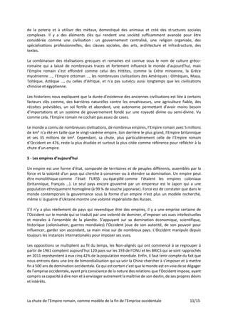 La chute de l’Empire romain, comme modèle de la fin de l’Emprise occidentale 11/15
de la poterie et à utiliser des métaux, domestiqué des animaux et créé des structures sociales
complexes. Il y a des éléments clés qui rendent une société suffisamment avancée pour être
considérée comme une civilisation : un gouvernement centralisé, une religion organisée, des
spécialisations professionnelles, des classes sociales, des arts, architecture et infrastructure, des
textes.
La combinaison des réalisations grecques et romaines est connue sous le nom de culture gréco-
romaine qui a laissé de nombreuses traces et fortement influencé le monde d’aujourd’hui, mais
l’Empire romain s’est effondré comme celui des Hittites, comme la Crète minoenne, la Grèce
mycénienne …, l’Empire ottoman …, les nombreuses civilisations des Amériques : Olmèques, Maya,
Toltèque, Aztèque …, ou celles d’Afrique, et n’a pas survécu aussi longtemps que les civilisations
chinoise et égyptienne.
Les historiens nous expliquent que la durée d’existence des anciennes civilisations est liée à certains
facteurs clés comme, des barrières naturelles contre les envahisseurs, une agriculture fiable, des
récoltes prévisibles, un sol fertile et abondant, une autonomie permettant d’avoir moins besoin
d’importations et un système de gouvernement fondé sur une royauté divine ou semi-divine. Vu
comme cela, l’Empire romain ne cochait pas assez de cases.
Le monde a connu de nombreuses civilisations, de nombreux empires, l’Empire romain avec 5 millions
de km² n’a été en taille que le vingt-sixième empire, loin derrière le plus grand, l’Empire britannique
et ses 35 millions de km². Cependant, sa chute, plus particulièrement celle de l’Empire romain
d’Occident en 476, reste la plus étudiée et surtout la plus citée comme référence pour réfléchir à la
chute d’un empire.
5 - Les empires d’aujourd’hui
Un empire est une forme d'état, composée de territoires et de peuples différents, assemblés par la
force et la volonté d'un pays qui cherche à conserver ou à étendre sa domination. Un empire peut
être monolithique comme l’était l'URSS ou éparpillé comme l’étaient les empires coloniaux
(britannique, français …). Le seul pays encore gouverné par un empereur est le Japon qui a une
population ethniquement homogène (à 99 % de souche japonaise). Force est de constater que dans le
monde contemporain la gouvernance sous la forme d’un empire n’est plus un modèle recherché,
même si la guerre d’Ukraine montre une volonté impérialiste des Russes.
S’il n’y a plus réellement de pays qui revendique être des empires, il y a une emprise certaine de
l’Occident sur le monde qui se traduit par une volonté de dominer, d’imposer ses vues intellectuelles
et morales à l’ensemble de la planète. S’appuyant sur sa domination économique, scientifique,
historique (colonisation, guerres mondiales) l’Occident joue de son autorité, de son pouvoir pour
influencer, garder son ascendant, sa main mise sur de nombreux pays. L’Occident manipule depuis
toujours les instances internationales pour imposer ses vues.
Les oppositions se multiplient au fil du temps, les Non-alignés qui ont commencé à se regrouper à
partir de 1961 comptent aujourd’hui 120 pays sur les 193 de l’ONU et les BRICS qui se sont rapprochés
en 2011 représentent à eux cinq 42% de la population mondiale. Enfin, il faut tenir compte du fait que
nous entrons dans une ère de bimondialisation qui va voir la Chine chercher à s’imposer et à mettre
fin à 500 ans de domination occidentale. Ce qui est certain c’est que le monde est en voie de se dégager
de l’emprise occidentale, ayant pris conscience de la nature des relations que l’Occident impose, ayant
compris sa capacité à dire non et à envisager autrement la maîtrise de son destin, de ses propres désirs
et intérêts.
 