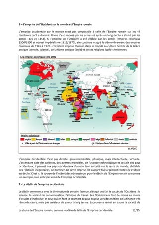 La chute de l’Empire romain, comme modèle de la fin de l’Emprise occidentale 12/15
6 – L’emprise de l’Occident sur le monde et l’Empire romain
L’emprise occidentale sur le monde n’est pas comparable à celle de l’Empire romain sur les 44
territoires qu’il a dominé. Rome s’est imposé par les armes et après un long déclin a chuté par les
armes (476 et 1453). Si l’emprise de l’Occident a été établie par les armes (empires coloniaux
1500/1800 et nouvel impérialisme 1815/1870), elle continue malgré le démembrement des empires
coloniaux de 1945 à 1970. L’Occident impose toujours dans le monde sa culture héritée de la Grèce
antique (pensée, science), de la Rome antique (droit) et de ses religions judéo-chrétiennes.
Les empires coloniaux vers 1900
L’emprise occidentale n’est pas directe, gouvernementale, physique, mais intellectuelle, virtuelle.
L’ascendant date des colonies, des guerres mondiales, de l’avance technologique et sociale des pays
occidentaux, il permet aux pays occidentaux d’asseoir leur autorité sur le reste du monde, d’établir
des relations inégalitaires, de dominer. Or cette emprise est aujourd’hui largement contestée et donc
en déclin. C’est ici la source de l’intérêt des observateurs pour le déclin de l’Empire romain vu comme
un exemple pour anticiper celui de l’emprise occidentale.
7 - Le déclin de l’emprise occidentale
Le déclin commence avec la diminution de certains facteurs clés qui ont fait le succès de l’Occident : la
science, la société de consommation, l’éthique du travail. Les Occidentaux font de moins en moins
d’études d’ingénieur, et ceux qui en font se tournent de plus en plus vers des métiers de la finance très
rémunérateurs, mais pas créateur de valeur à long terme. La jeunesse remet en cause la société de
 