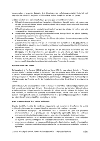 La chute de l’Empire romain, comme modèle de la fin de l’Emprise occidentale 13/15
consommation et le nombre d’adeptes de la décroissance est en forte augmentation. Enfin, le travail
n’est plus une libération, les jeunes occidentaux ne veulent plus gâcher leur vie à la gagner.
Le déclin s’installe avec les mêmes facteurs que ceux qu’a connus l’Empire romain :
• Difficultés économiques et déclin de l’agriculture : l’Occident a du mal à résister à la concurrence
des pays qui ont des mains d’œuvres bon marché avec des pratiques moins exigeantes en matière
sociale, environnementale,
• Difficultés sociales avec des populations qui veulent leur part du gâteau, ne veulent plus faire
certaines tâches, de nombreux emplois sont vacants,
• Effondrement de la pratique religieuse dans la chrétienté, multiplications des dérives sectaires,
exacerbation du rigorisme chez les musulmans,
• Problèmes politiques avec l’essoufflement des démocraties qui sont de moins en moins un modèle
et multiplication des démocratures,
• Questions militaires avec des pays qui ont peu investi dans leur défense et des populations pas
prêtes à se battre, les va-t’en guerre ne se trouvent que sur les plateaux de télévision (intellectuels,
journalistes, artistes …),
• Nombreuses migrations, 100 millions de migrants par an, beaucoup en direction des pays
développés, avec des migrants qui ne sont pas attirés par une culture, un mode de vie, mais
cherchent un meilleur environnement économique pour vivre selon leurs habitudes,
• Multiplication des épidémies (aviaire, covid …) qui apportent leur lot de destruction et de création,
• Problème du réchauffement climatique qui remet totalement en cause le mode de vie occidental
comme modèle de production et de consommation pour l'ensemble du monde.
8 - Aucun déclin n’est éternel
De l’apogée de la Pax Romana (180) à la chute de Rome (476) il y a eu près de 3 siècles et l’Empire
byzantin héritier a continué pendant 10 siècles. Alors si aucune emprise, aucun déclin ne sont éternels,
ils peuvent durer longtemps. Les pessimistes pensent que le problème du réchauffement climatique
est tel que les jours de l’Occident sont comptés, les optimistes qu’il est l’opportunité d’un rebond grâce
à la technologie qui fournira les clés de l’adaptation qui permettra de continuer à promouvoir sa
culture.
Comme toujours, les peuples ont leur destin en main, pour durer il faut s’adapter et pour construire il
faut souvent commencer par détruire. Cependant, je m’interroge sur certaines déconstructions
actuelles. Analyser, critiquer les règles, les habitudes, les tabous, remettre en cause des préjugés peut
être libérateur, et permettre de proposer de nouvelles choses, encore faut-il que ces dernières
puissent être largement acceptées, soient constructives et ne génèrent pas des oppositions durables
qui créent des affrontements et font perdre tout le monde.
9 - De la transformation de la société occidentale
D’après ChatGPT, il existe de nombreux mouvements qui cherchent à transformer la société
occidentale, chacun avec ses propres objectifs et méthodes. Voici quelques exemples :
• Le mouvement écologique : ce mouvement vise à sensibiliser les gens aux problèmes
environnementaux et à promouvoir des changements significatifs dans les politiques
environnementales, l’utilisation des ressources naturelles et les habitudes de consommation.
• Le mouvement féministe : ce mouvement cherche à éliminer la discrimination et l’injustice fondées
sur le genre, à promouvoir l’égalité des sexes et à lutter contre les violences sexistes.
• Le mouvement antiraciste : ce mouvement lutte contre les discriminations raciales et les inégalités
systémiques envers les minorités ethniques, et cherche à promouvoir une société plus inclusive et
égalitaire.
 