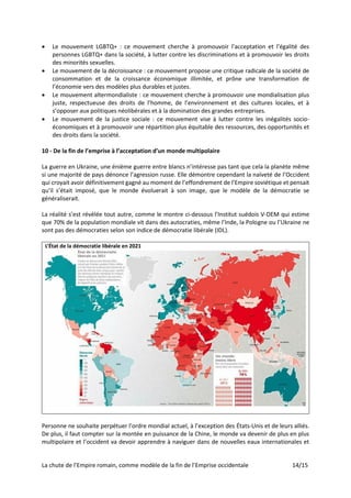 La chute de l’Empire romain, comme modèle de la fin de l’Emprise occidentale 14/15
• Le mouvement LGBTQ+ : ce mouvement cherche à promouvoir l’acceptation et l’égalité des
personnes LGBTQ+ dans la société, à lutter contre les discriminations et à promouvoir les droits
des minorités sexuelles.
• Le mouvement de la décroissance : ce mouvement propose une critique radicale de la société de
consommation et de la croissance économique illimitée, et prône une transformation de
l’économie vers des modèles plus durables et justes.
• Le mouvement altermondialiste : ce mouvement cherche à promouvoir une mondialisation plus
juste, respectueuse des droits de l’homme, de l’environnement et des cultures locales, et à
s’opposer aux politiques néolibérales et à la domination des grandes entreprises.
• Le mouvement de la justice sociale : ce mouvement vise à lutter contre les inégalités socio-
économiques et à promouvoir une répartition plus équitable des ressources, des opportunités et
des droits dans la société.
10 - De la fin de l’emprise à l’acceptation d’un monde multipolaire
La guerre en Ukraine, une énième guerre entre blancs n’intéresse pas tant que cela la planète même
si une majorité de pays dénonce l’agression russe. Elle démontre cependant la naïveté de l’Occident
qui croyait avoir définitivement gagné au moment de l’effondrement de l’Empire soviétique et pensait
qu’il s’était imposé, que le monde évoluerait à son image, que le modèle de la démocratie se
généraliserait.
La réalité s’est révélée tout autre, comme le montre ci-dessous l’Institut suédois V-DEM qui estime
que 70% de la population mondiale vit dans des autocraties, même l’Inde, la Pologne ou l’Ukraine ne
sont pas des démocraties selon son indice de démocratie libérale (IDL).
L’État de la démocratie libérale en 2021
Personne ne souhaite perpétuer l’ordre mondial actuel, à l’exception des États-Unis et de leurs alliés.
De plus, il faut compter sur la montée en puissance de la Chine, le monde va devenir de plus en plus
multipolaire et l’occident va devoir apprendre à naviguer dans de nouvelles eaux internationales et
 