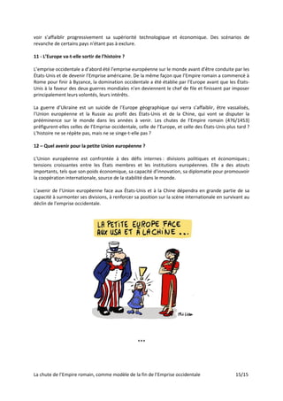 La chute de l’Empire romain, comme modèle de la fin de l’Emprise occidentale 15/15
voir s’affaiblir progressivement sa supériorité technologique et économique. Des scénarios de
revanche de certains pays n’étant pas à exclure.
11 - L’Europe va-t-elle sortir de l’histoire ?
L’emprise occidentale a d’abord été l’emprise européenne sur le monde avant d’être conduite par les
États-Unis et de devenir l’Emprise américaine. De la même façon que l’Empire romain a commencé à
Rome pour finir à Byzance, la domination occidentale a été établie par l’Europe avant que les États-
Unis à la faveur des deux guerres mondiales n’en deviennent le chef de file et finissent par imposer
principalement leurs volontés, leurs intérêts.
La guerre d’Ukraine est un suicide de l’Europe géographique qui verra s’affaiblir, être vassalisés,
l’Union européenne et la Russie au profit des États-Unis et de la Chine, qui vont se disputer la
prééminence sur le monde dans les années à venir. Les chutes de l’Empire romain (476/1453)
préfigurent-elles celles de l’Emprise occidentale, celle de l’Europe, et celle des États-Unis plus tard ?
L’histoire ne se répète pas, mais ne se singe-t-elle pas ?
12 – Quel avenir pour la petite Union européenne ?
L’Union européenne est confrontée à des défis internes : divisions politiques et économiques ;
tensions croissantes entre les États membres et les institutions européennes. Elle a des atouts
importants, tels que son poids économique, sa capacité d’innovation, sa diplomatie pour promouvoir
la coopération internationale, source de la stabilité dans le monde.
L’avenir de l’Union européenne face aux États-Unis et à la Chine dépendra en grande partie de sa
capacité à surmonter ses divisions, à renforcer sa position sur la scène internationale en survivant au
déclin de l’emprise occidentale.
***
 