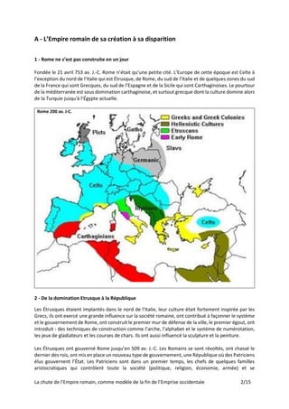 La chute de l’Empire romain, comme modèle de la fin de l’Emprise occidentale 2/15
A - L’Empire romain de sa création à sa disparition
1 - Rome ne s’est pas construite en un jour
Fondée le 21 avril 753 av. J.-C. Rome n’était qu’une petite cité. L’Europe de cette époque est Celte à
l’exception du nord de l’Italie qui est Étrusque, de Rome, du sud de l’Italie et de quelques zones du sud
de la France qui sont Grecques, du sud de l’Espagne et de la Sicile qui sont Carthaginoises. Le pourtour
de la méditerranée est sous domination carthaginoise, et surtout grecque dont la culture domine alors
de la Turquie jusqu'à l’Égypte actuelle.
Rome 200 av. J-C.
2 - De la domination Etrusque à la République
Les Étrusques étaient implantés dans le nord de l’Italie, leur culture était fortement inspirée par les
Grecs, ils ont exercé une grande influence sur la société romaine, ont contribué à façonner le système
et le gouvernement de Rome, ont construit le premier mur de défense de la ville, le premier égout, ont
introduit : des techniques de construction comme l’arche, l’alphabet et le système de numérotation,
les jeux de gladiateurs et les courses de chars. Ils ont aussi influencé la sculpture et la peinture.
Les Étrusques ont gouverné Rome jusqu’en 509 av. J.-C. Les Romains se sont révoltés, ont chassé le
dernier des rois, ont mis en place un nouveau type de gouvernement, une République où des Patriciens
élus gouvernent l’État. Les Patriciens sont dans un premier temps, les chefs de quelques familles
aristocratiques qui contrôlent toute la société (politique, religion, économie, armée) et se
 