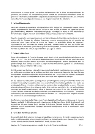 La chute de l’Empire romain, comme modèle de la fin de l’Emprise occidentale 3/15
maintiennent au pouvoir grâce à un système de favoritisme. Dès le début, les gens ordinaires, les
plébéiens, ont contesté aux patriciens leur pouvoir. En 494, des envahisseurs menacèrent Rome, les
plébéiens ont alors refusé de se battre jusqu’à ce que des changements soient apportés. Les patriciens
sachant qu’ils n’auraient pas d’armées sans eux élargirent les droits des plébéiens.
3 - La République romaine
La société romaine se compose de patriciens (aristocrates romains qui composent à l’origine tout le
Sénat), de plébéiens ou roturiers romains (qui ont le droit de vote, et finirent par gagner des postes
gouvernementaux), d’hommes libres de l’esclavage (qui avaient peu de droits) et enfin d’esclaves qui
travaillent pour les gens riches (ils peuvent être vendus, mais aussi acheter leur liberté).
Seuls les citoyens, les hommes uniquement, ont le droit de vote, ils élisent des représentants : le Sénat
qui contrôle les finances, les relations étrangères, examine les propositions de loi, conseille les
magistrats à qui il peut refuser de donner de l’argent. Les assemblées élisent les magistrats,
approuvent les lois, instruisent les affaires judiciaires, peuvent mettre un veto aux actions des
fonctionnaires et déclarer la guerre. Les magistrats élus dirigent les affaires quotidiennes de la ville et
l’armée, ils publient des édits, ils agissent en tant que juges et prêtres.
4 - Les guerres puniques
Rome s’étant dégagée de l’emprise étrusque a petit à petit pris le contrôle de la botte italienne et en
264-241 av. J.-C. celui de la Sicile après la Première Guerre punique qui a été une guerre en partie
terrestre, mais surtout sur mer où la puissante marine carthaginoise a dominé les combats dans un
premier temps, mais Rome a su hausser sa propre marine et finalement gagné en 241 la bataille des
îles Égades qui a vu s’affronter 450 navires.
En 238 pendant que Carthage est en pleine guerre civile du fait de la révolte de ses mercenaires, Rome
en profite pour s’emparer de la Sardaigne qui était sous emprise carthaginoise. Carthage fait des
conquêtes en Hispanie qui inquiètent Marseille et Rome. En 226-225 un traité romano-Carthaginois
est signé qui délimite la frontière entre les deux puissances dans la péninsule Ibérique.
De 218 à 201 a lieu la Deuxième Guerre punique qui voit le général carthaginois Hannibal mener une
armée à travers les Pyrénées et les Alpes pour envahir l’Italie. Hannibal ravage l’Italie, vainc toutes les
armées qu’il affronte et invaincu militairement se cantonne dans le sud de l’Italie. La guerre s’éternise
et se déroule en différents lieux, Hispanie, Italie, Sicile, mais sur ces théâtres dès 206 les hostilités se
terminent au bénéfice des Romains, même si Hannibal est toujours là. En 204, le général romain
Scipion l’Africain porte avec succès le combat en Afrique et finalement en 201 bat les Carthaginois
commandés par Hannibal lors de la féroce bataille de Zama. Les Carthaginois sont obligés d'accepter
les conditions de paix imposées par les Romains.
Les Romains avaient vaincu Carthage, mais n’avaient pas détruit la ville comme beaucoup de citoyens
l’avaient souhaité. En 149, alarmée par le rétablissement de Carthage, Rome décide de détruire le vieil
ennemi une fois pour toutes. Après un siège de trois ans, Carthage tombe en 146, les Romains
réduisent toute la population en esclavage, détruisent complètement la ville et interdisent à toute
personne d’y vivre.
5 - La fin de la République romaine
En parallèle de la destruction de Carthage, la République romaine mène de nombreuses conquêtes, la
Grèce en 146, et au siècle suivant conquiert différents territoires (avec les noms d’aujourd’hui : France,
Suisse, Slovénie, Croatie, Bosnie, Monténégro, Serbie, Turquie, Syrie).
 