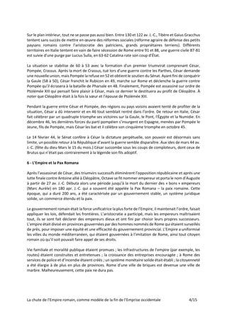 La chute de l’Empire romain, comme modèle de la fin de l’Emprise occidentale 4/15
Sur le plan intérieur, tout ne se passe pas aussi bien. Entre 130 et 122 av. J.-C., Tibère et Gaius Gracchus
tentent sans succès de mettre en œuvre des réformes sociales (réforme agraire de défense des petits
paysans romains contre l’aristocratie des patriciens, grands propriétaires terriens). Différents
territoires en Italie tentent en vain de faire sécession de Rome entre 91 et 88, une guerre civile 87-81
est suivie d’une purge par Lucius Sulla, en 63-62 Catalina rate son coup d’État.
La situation se stabilise de 60 à 53 avec la formation d'un premier triumvirat comprenant César,
Pompée, Crassus. Après la mort de Crassus, tué lors d’une guerre contre les Parthes, César demande
une nouvelle union, mais Pompée la refuse en 52 et obtient le soutien du Sénat. Ayant fini de conquérir
la Gaule (58 à 50), César franchit le Rubicon en 49, marche sur Rome et déclenche la guerre contre
Pompée qu’il écrasera à la bataille de Pharsale en 48. Finalement, Pompée est assassiné sur ordre de
Ptolémée XIII qui pensait faire plaisir à César, mais ce dernier le destituera au profit de Cléopâtre. À
noter que Cléopâtre était à la fois la sœur et l’épouse de Ptolémée XIII.
Pendant la guerre entre César et Pompée, des régions ou pays voisins avaient tenté de profiter de la
situation, César a dû intervenir et en 46 tout semblait rentré dans l’ordre. De retour en Italie, César
fait célébrer par un quadruple triomphe ses victoires sur la Gaule, le Pont, l'Égypte et la Numidie. En
décembre 46, les dernières forces du parti pompéien s’insurgent en Espagne, menées par Pompée le
Jeune, fils de Pompée, mais César les bat et il célèbre son cinquième triomphe en octobre 45.
Le 14 février 44, le Sénat confère à César la dictature perpétuelle, son pouvoir est désormais sans
limite, un possible retour à la République d’avant la guerre semble disparaître. Aux ides de mars 44 av.
J.-C. (fête du dieu Mars le 15 du mois.) César succombe sous les coups de comploteurs, dont ceux de
Brutus qui n’était pas contrairement à la légende son fils adoptif.
6 - L’Empire et la Pax Romana
Après l’assassinat de César, des triumvirs successifs éliminèrent l’opposition républicaine et après une
lutte finale contre Antoine allié à Cléopâtre, Octave se fit nommer empereur et porta le nom d’Auguste
à partir de 27 av. J.-C. Débuta alors une période jusqu’à la mort du dernier des « bons » empereurs
(Marc Aurèle) en 180 apr. J.-C. qui a souvent été appelée la Pax Romana – la paix romaine. Cette
époque, qui a duré 200 ans, a été caractérisée par un gouvernement stable, un système juridique
solide, un commerce étendu et la paix.
Le gouvernement romain était la force unificatrice la plus forte de l’Empire, il maintenait l’ordre, faisait
appliquer les lois, défendait les frontières. L’aristocratie a participé, mais les empereurs maîtrisaient
tout, ils se sont fait déclarer des empereurs dieux et ont fini par choisir leurs propres successeurs.
L’empire était divisé en provinces gouvernées par des hommes nommés de Rome qui étaient surveillés
de près, pour imposer une équité et une efficacité du gouvernement provincial. L’Empire a uniformisé
les villes du monde méditerranéen, qui étaient gouvernées à l’imitation de Rome, ainsi tout citoyen
romain où qu’il soit pouvait faire appel de ses droits.
Vie familiale et moralité publique étaient promues ; les infrastructures de l’empire (par exemple, les
routes) étaient construites et entretenues ; la croissance des entreprises encouragée ; à Rome des
services de police et d’incendie étaient créés ; un système monétaire solide était établi ; la citoyenneté
a été élargie à de plus en plus de provinces. Rome d’une ville de briques est devenue une ville de
marbre. Malheureusement, cette paix ne dura pas.
 