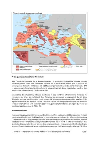 La chute de l’Empire romain, comme modèle de la fin de l’Emprise occidentale 5/15
L’Empire romain à son extension maximale
7 - Les guerres civiles et l’anarchie militaire
Avec l’empereur Commode qui se fera assassiner en 192, commence une période troublée, donnant
lieu à des guerres civiles. Une stabilité est obtenue par la dynastie des Sévères mais se poursuit par
une séquence d’anarchie militaire de 235 à 284 avec en particulier la série des trente tyrans (253-270)
et les empereurs illyriens qui ont transformé la pourpre impériale d’une magistrature suprême à un
ultime poste militaire dans la carrière des armes.
En parallèle des situations politiques chaotiques et des nombreux affrontements militaires, les
symptômes de crises se multiplient dans l'empire, les campagnes se dépeuplent du fait d'une
dénatalité amorcée précédemment, on recrute encore plus de Barbares pour combler les effectifs des
légions et remettre des terres en culture, l’industrie s'étiole par manque de débouchés, les monnaies
successivement émises sont fortement dépréciées, par exemple la teneur en argent du denier est
passée dans cette période de 74% à 2%.
8 - L’Empire réformé
En accédant au pouvoir en 284 l’empereur Dioclétien met fin à pratiquement 100 ans de crise, il rétablit
correctement l’ordre, met fin à la violence et en profite pour promulguer des réformes. Estimant que
l’Empire romain était trop grand pour qu’une seule personne puisse gouverner efficacement, il décide
en 285 de diviser l’empire en deux royaumes administratifs (est et ouest) ce fut la première étape dans
la création de ce qui allait devenir à terme deux empires distincts : Empire romain (Occident) et Empire
byzantin (Orient). L’Orient de langue majoritairement grecque était beaucoup plus riche que l’Occident
 