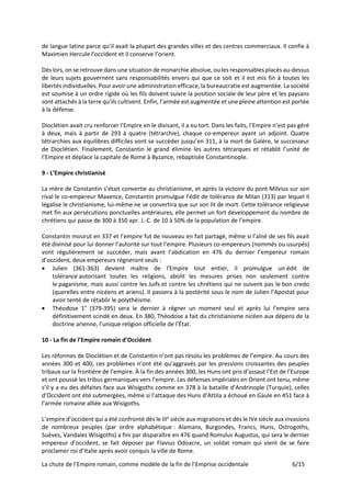 La chute de l’Empire romain, comme modèle de la fin de l’Emprise occidentale 6/15
de langue latine parce qu’il avait la plupart des grandes villes et des centres commerciaux. Il confie à
Maximien Hercule l’occident et il conserve l’orient.
Dès lors, on se retrouve dans une situation de monarchie absolue, ou les responsables placés au-dessus
de leurs sujets gouvernent sans responsabilités envers qui que ce soit et il est mis fin à toutes les
libertés individuelles. Pour avoir une administration efficace, la bureaucratie est augmentée. La société
est soumise à un ordre rigide où les fils doivent suivre la position sociale de leur père et les paysans
sont attachés à la terre qu’ils cultivent. Enfin, l’armée est augmentée et une pleine attention est portée
à la défense.
Dioclétien avait cru renforcer l’Empire en le divisant, il a eu tort. Dans les faits, l’Empire n’est pas géré
à deux, mais à partir de 293 à quatre (tétrarchie), chaque co-empereur ayant un adjoint. Quatre
tétrarchies aux équilibres difficiles vont se succéder jusqu’en 311, à la mort de Galère, le successeur
de Dioclétien. Finalement, Constantin le grand élimine les autres tétrarques et rétablit l’unité de
l’Empire et déplace la capitale de Rome à Byzance, rebaptisée Constantinople.
9 - L’Empire christianisé
La mère de Constantin s’était convertie au christianisme, et après la victoire du pont Milvius sur son
rival le co-empereur Maxence, Constantin promulgue l'édit de tolérance de Milan (313) par lequel il
légalise le christianisme, lui-même ne se convertira que sur son lit de mort. Cette tolérance religieuse
met fin aux persécutions ponctuelles antérieures, elle permet un fort développement du nombre de
chrétiens qui passe de 300 à 350 apr. J.-C. de 10 à 50% de la population de l’empire.
Constantin mourut en 337 et l’empire fut de nouveau en fait partagé, même si l’aîné de ses fils avait
été divinisé pour lui donner l’autorité sur tout l’empire. Plusieurs co-empereurs (nommés ou usurpés)
vont régulièrement se succéder, mais avant l’abdication en 476 du dernier l’empereur romain
d’occident, deux empereurs régneront seuls :
• Julien (361-363) devient maître de l'Empire tout entier, il promulgue un édit de
tolérance autorisant toutes les religions, abolit les mesures prises non seulement contre
le paganisme, mais aussi contre les Juifs et contre les chrétiens qui ne suivent pas le bon credo
(querelles entre nicéens et ariens). Il passera à la postérité sous le nom de Julien l’Apostat pour
avoir tenté de rétablir le polythéisme.
• Théodose 1° (379-395) sera le dernier à régner un moment seul et après lui l’empire sera
définitivement scindé en deux. En 380, Théodose a fait du christianisme nicéen aux dépens de la
doctrine arienne, l’unique religion officielle de l’État.
10 - La fin de l’Empire romain d’Occident
Les réformes de Dioclétien et de Constantin n’ont pas résolu les problèmes de l’empire. Au cours des
années 300 et 400, ces problèmes n’ont été qu’aggravés par les pressions croissantes des peuples
tribaux sur la frontière de l’empire. À la fin des années 300, les Huns ont pris d’assaut l’Est de l’Europe
et ont poussé les tribus germaniques vers l’empire. Les défenses impériales en Orient ont tenu, même
s’il y a eu des défaites face aux Wisigoths comme en 378 à la bataille d’Andrinople (Turquie), celles
d’Occident ont été submergées, même si l’attaque des Huns d’Attila a échoué en Gaule en 451 face à
l’armée romaine alliée aux Wisigoths.
L’empire d’occident qui a été confronté dès le IIIe
siècle aux migrations et dès le IVe siècle aux invasions
de nombreux peuples (par ordre alphabétique : Alamans, Burgondes, Francs, Huns, Ostrogoths,
Suèves, Vandales Wisigoths) a fini par disparaître en 476 quand Romulus Augustus, qui sera le dernier
empereur d’occident, se fait déposer par Flavius Odoacre, un soldat romain qui vient de se faire
proclamer roi d’Italie après avoir conquis la ville de Rome.
 