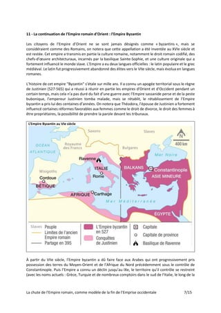 La chute de l’Empire romain, comme modèle de la fin de l’Emprise occidentale 7/15
11 - La continuation de l’Empire romain d’Orient : l’Empire Byzantin
Les citoyens de l’Empire d’Orient ne se sont jamais désignés comme « byzantins », mais se
considéraient comme des Romains, on notera que cette appellation a été inventée au XVIe siècle et
est restée. Cet empire a transmis en partie la culture romaine, notamment le droit romain codifié, des
chefs-d’œuvre architecturaux, incarnés par la basilique Sainte-Sophie, et une culture originale qui a
fortement influencé le monde slave. L'Empire a eu deux langues officielles : le latin populaire et le grec
médiéval. Le latin fut progressivement abandonné des élites vers le VIIe siècle, mais évolua en langues
romanes.
L’histoire de cet empire "Byzantin" s’étale sur mille ans. Il a connu un apogée territorial sous le règne
de Justinien (527-565) qui a réussi à réunir en partie les empires d’Orient et d’Occident pendant un
certain temps, mais cela n’a pas duré du fait d’une guerre avec l’Empire sassanide perse et de la peste
bubonique, l’empereur Justinien tomba malade, mais se rétablit, le rétablissement de l’Empire
byzantin a pris lui des centaines d’années. On notera que Théodora, l’épouse de Justinien a fortement
influencé certaines réformes favorables aux femmes comme le droit de divorce, le droit des femmes à
être propriétaires, la possibilité de prendre la parole devant les tribunaux.
L’Empire Byzantin au VIe siècle
À partir du VIIe siècle, l’Empire byzantin a dû faire face aux Arabes qui ont progressivement pris
possession des terres du Moyen-Orient et de l’Afrique du Nord précédemment sous le contrôle de
Constantinople. Puis l’Empire a connu un déclin jusqu’au IXe, le territoire qu’il contrôle se restreint
(avec les noms actuels : Grèce, Turquie et de nombreux comptoirs dans le sud de l’Italie, le long de la
 