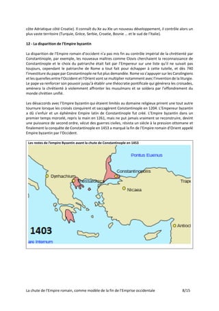La chute de l’Empire romain, comme modèle de la fin de l’Emprise occidentale 8/15
côte Adriatique côté Croatie). Il connaît du Xe au XIe un nouveau développement, il contrôle alors un
plus vaste territoire (Turquie, Grèce, Serbie, Croatie, Bosnie … et le sud de l’Italie).
12 - La disparition de l’Empire byzantin
La disparition de l’Empire romain d’occident n’a pas mis fin au contrôle impérial de la chrétienté par
Constantinople, par exemple, les nouveaux maîtres comme Clovis cherchaient la reconnaissance de
Constantinople et le choix du patriarche était fait par l’Empereur sur une liste qu’il ne suivait pas
toujours, cependant le patriarche de Rome a tout fait pour échapper à cette tutelle, et dès 740
l’investiture du pape par Constantinople ne fut plus demandée. Rome va s’appuyer sur les Carolingiens
et les querelles entre l’Occident et l’Orient vont se multiplier notamment avec l’invention de la liturgie.
Le pape va renforcer son pouvoir jusqu’à établir une théocratie pontificale qui générera les croisades,
amènera la chrétienté à violemment affronter les musulmans et se soldera par l’effondrement du
monde chrétien unifié.
Les désaccords avec l’Empire byzantin qui étaient limités au domaine religieux prirent une tout autre
tournure lorsque les croisés conquirent et saccagèrent Constantinople en 1204. L’Empereur byzantin
a dû s’enfuir et un éphémère Empire latin de Constantinople fut créé. L’Empire byzantin dans un
premier temps morcelé, repris la main en 1261, mais ne put jamais vraiment se reconstruire, devint
une puissance de second ordre, vécut des guerres civiles, résista un siècle à la pression ottomane et
finalement la conquête de Constantinople en 1453 a marqué la fin de l’Empire romain d’Orient appelé
Empire byzantin par l’Occident.
Les restes de l’empire Byzantin avant la chute de Constantinople en 1453
 