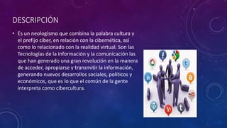 DESCRIPCIÓN
• Es un neologismo que combina la palabra cultura y
el prefijo ciber, en relación con la cibernética, así
como lo relacionado con la realidad virtual. Son las
Tecnologías de la información y la comunicación las
que han generado una gran revolución en la manera
de acceder, apropiarse y transmitir la información,
generando nuevos desarrollos sociales, políticos y
económicos, que es lo que el común de la gente
interpreta como cibercultura.
 