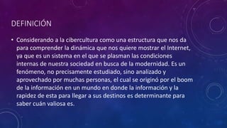 DEFINICIÓN
• Considerando a la cibercultura como una estructura que nos da
para comprender la dinámica que nos quiere mostrar el Internet,
ya que es un sistema en el que se plasman las condiciones
internas de nuestra sociedad en busca de la modernidad. Es un
fenómeno, no precisamente estudiado, sino analizado y
aprovechado por muchas personas, el cual se originó por el boom
de la información en un mundo en donde la información y la
rapidez de esta para llegar a sus destinos es determinante para
saber cuán valiosa es.
 